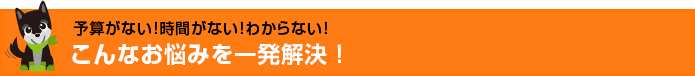 予算がない！時間がない！わからない！こんなお悩みを一発解決！