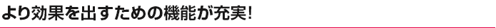 より効果を出すための機能が充実！